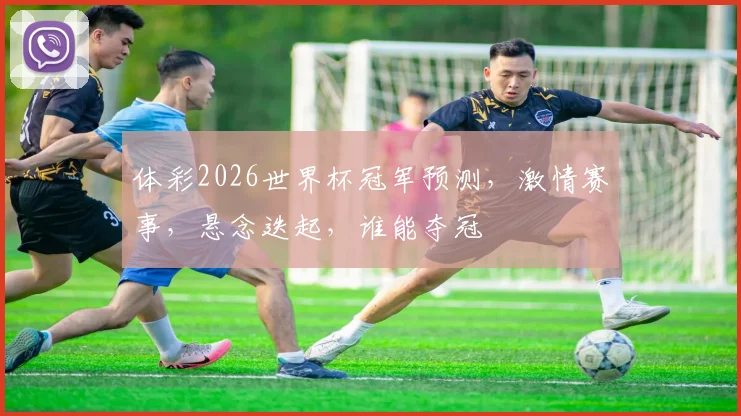 体彩2026世界杯冠军预测，激情赛事，悬念迭起，谁能夺冠