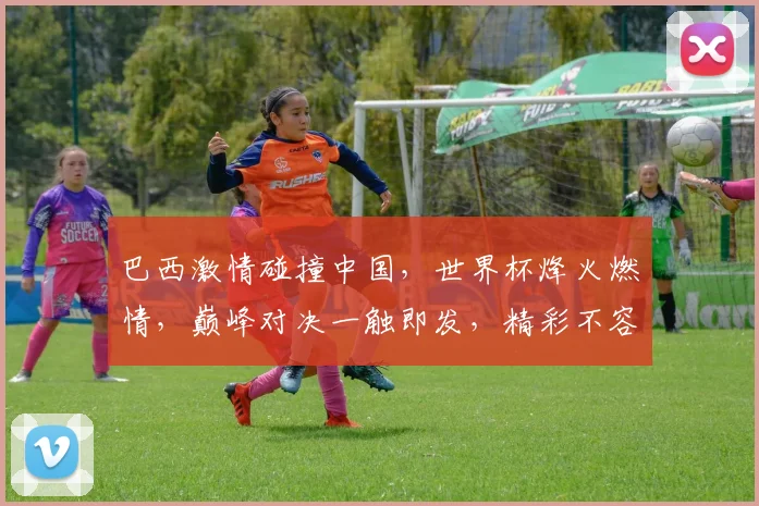 巴西激情碰撞中国，世界杯烽火燃情，巅峰对决一触即发，精彩不容错过