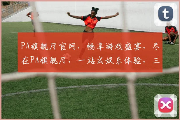 PA旗舰厅官网，畅享游戏盛宴，尽在PA旗舰厅，一站式娱乐体验，三重惊喜等你来