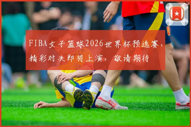 FIBA女子篮球2026世界杯预选赛，精彩对决即将上演，敬请期待