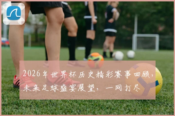 2026年世界杯历史精彩赛事回顾，未来足球盛宴展望，一网打尽
